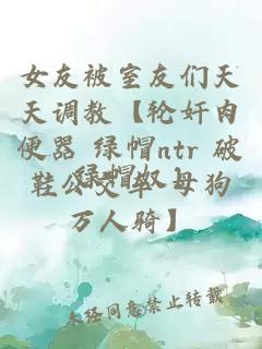 女友被室友们天天调教【轮奸肉便器 绿帽ntr 破鞋公交车 母狗万人骑】